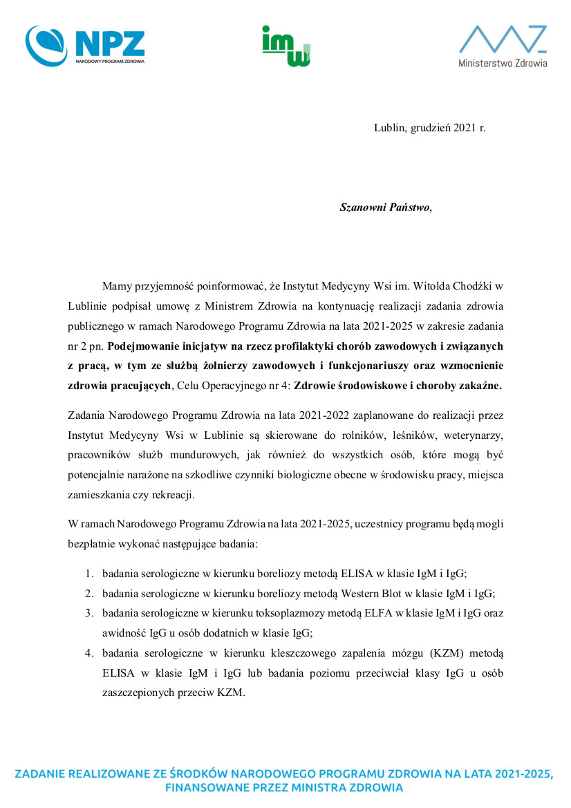 Mamy przyjemność poinformować, że Instytut Medycyny Wsi im. Witolda Chodźki w  Lublinie podpisał umowę z Ministrem  Zdrowia na kontynuację realizacji  zadania  zdrowia  publicznego w ramach Narodowego Programu Zdrowia na lata 2021-2025 w zakresie zadania  nr 2 pn. Podejmowanie inicjatyw na rzecz profilaktyki chorób zawodowych i związanych  z  pracą,  w  tym  ze  służbą  żołnierzy  zawodowych  i  funkcjonariuszy  oraz  wzmocnienie  zdrowia pracujących, Celu Operacyjnego nr 4: Zdrowie środowiskowe i choroby zakaźne.   Zadania  Narodowego  Programu  Zdrowia  na  lata  2021-2022  zaplanowane  do  realizacji  przez  Instytut  Medycyny  Wsi  w  Lublinie  są  skierowane  do  rolników,  leśników,  weterynarzy,  pracowników  służb  mundurowych, jak również  do  wszystkich  osób,  które  mogą  być  potencjalnie narażone na szkodliwe czynniki biologiczne obecne w środowisku pracy, miejsca  zamieszkania czy rekreacji.   W ramach Narodowego Programu Zdrowia na lata 2021-2025, uczestnicy programu będą mogli  bezpłatnie wykonać następujące badania:  1. badania serologiczne w kierunku boreliozy metodą ELISA w klasie IgM i IgG;  2. badania serologiczne w kierunku boreliozy metodą Western Blot w klasie IgM i IgG;  3. badania serologiczne w kierunku toksoplazmozy metodą ELFA w klasie IgM i IgG oraz  awidność IgG u osób dodatnich w klasie IgG;  4. badania  serologiczne  w  kierunku  kleszczowego  zapalenia  mózgu  (KZM)  metodą  ELISA  w  klasie  IgM  i  IgG  lub  badania  poziomu  przeciwciał  klasy  IgG  u  osób  zaszczepionych przeciw KZM.